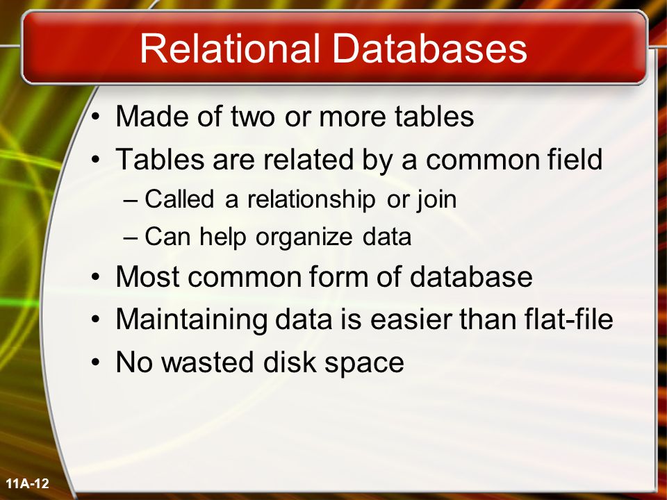 11A-12 Relational Databases Made of two or more tables Tables are related by a common field –Called a relationship or join –Can help organize data Most common form of database Maintaining data is easier than flat-file No wasted disk space