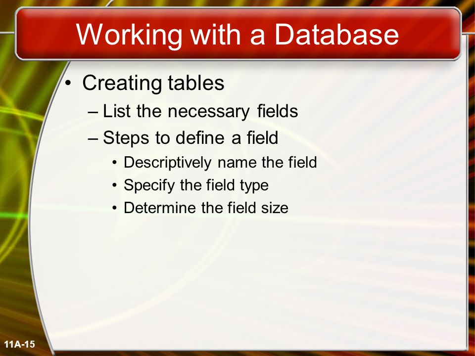 11A-15 Working with a Database Creating tables –List the necessary fields –Steps to define a field Descriptively name the field Specify the field type Determine the field size