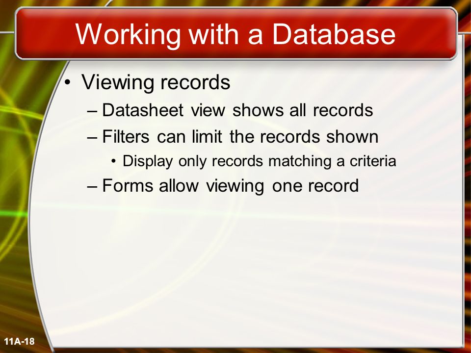 11A-18 Working with a Database Viewing records –Datasheet view shows all records –Filters can limit the records shown Display only records matching a criteria –Forms allow viewing one record