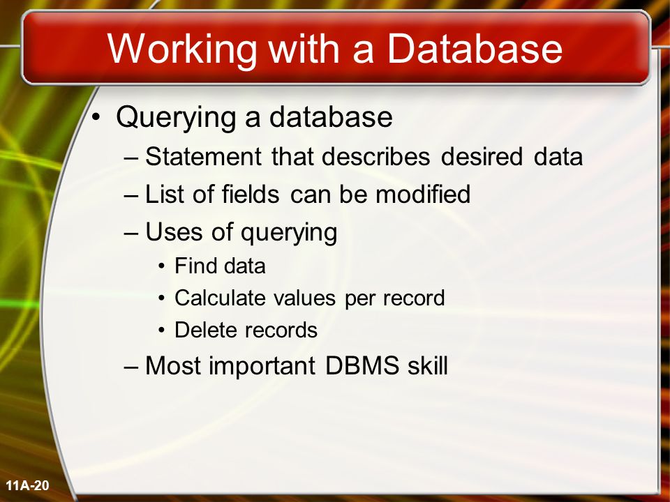 11A-20 Working with a Database Querying a database –Statement that describes desired data –List of fields can be modified –Uses of querying Find data Calculate values per record Delete records –Most important DBMS skill