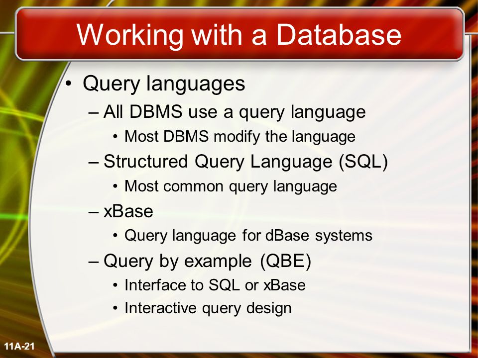 11A-21 Working with a Database Query languages –All DBMS use a query language Most DBMS modify the language –Structured Query Language (SQL) Most common query language –xBase Query language for dBase systems –Query by example (QBE) Interface to SQL or xBase Interactive query design