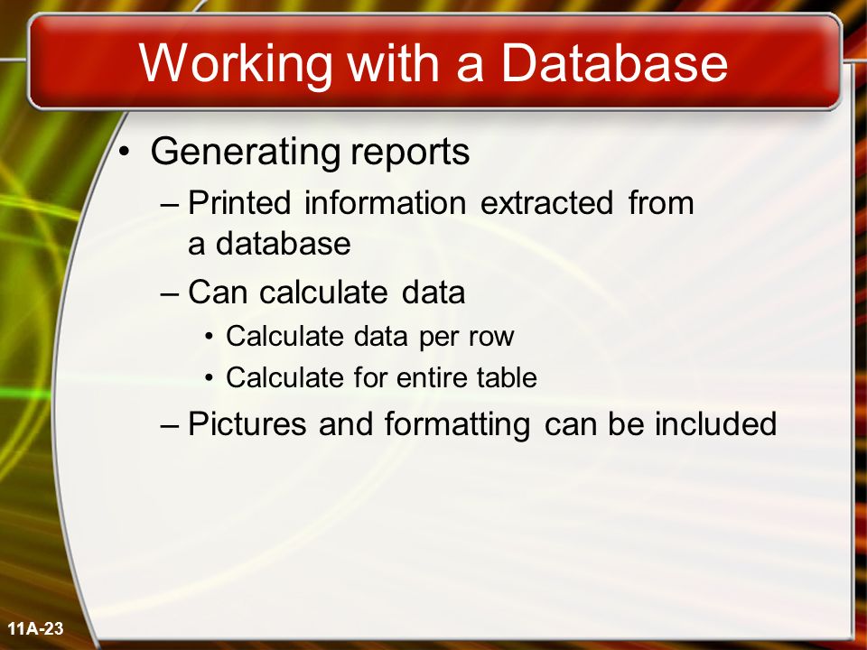 11A-23 Working with a Database Generating reports –Printed information extracted from a database –Can calculate data Calculate data per row Calculate for entire table –Pictures and formatting can be included