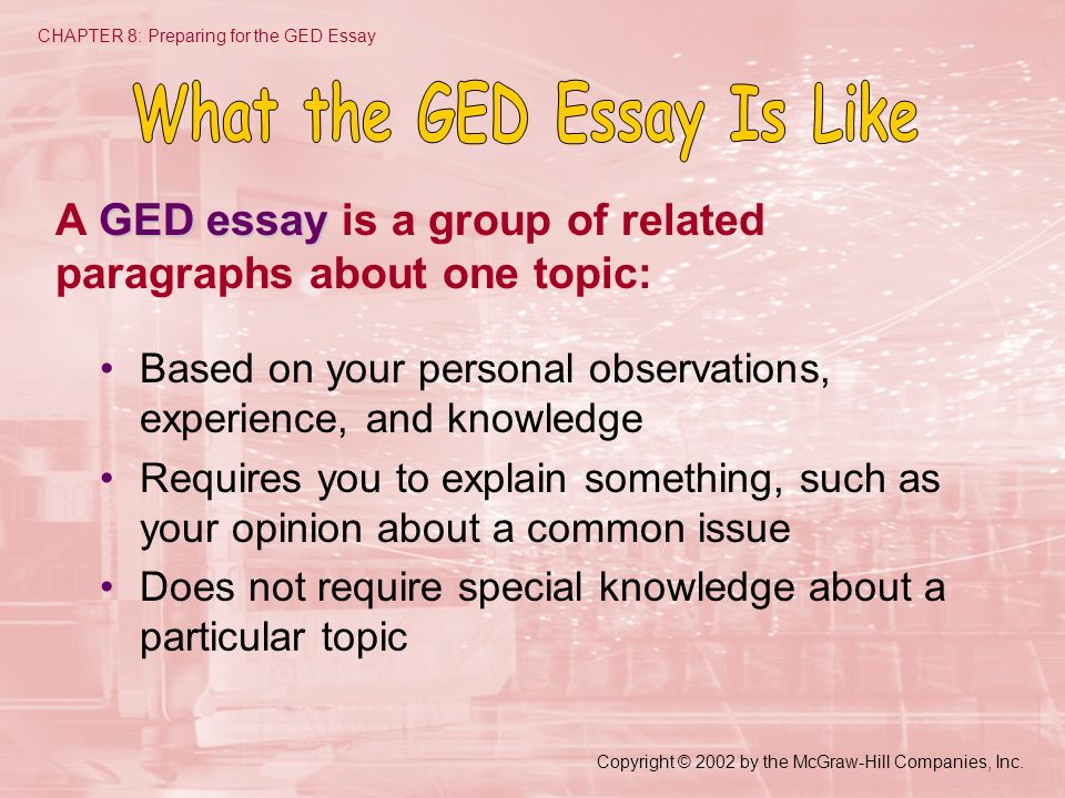 Based on your personal observations, experience, and knowledge Requires you to explain something, such as your opinion about a common issue Does not require special knowledge about a particular topic CHAPTER 8: Preparing for the GED Essay GED essay A GED essay is a group of related paragraphs about one topic: