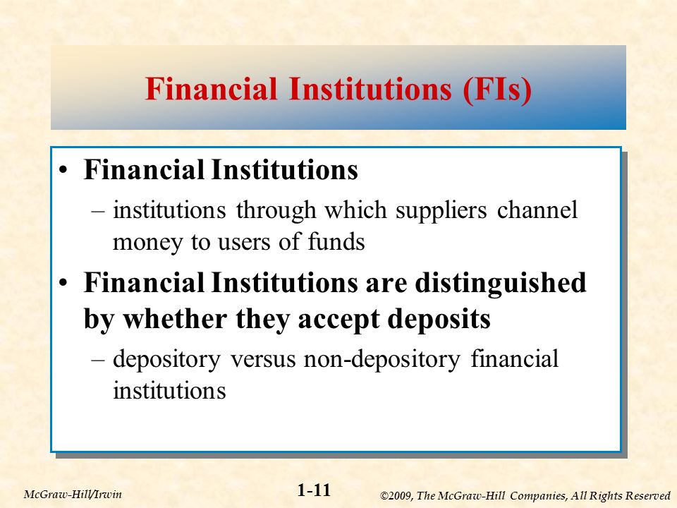 ©2009, The McGraw-Hill Companies, All Rights Reserved 1-11 McGraw-Hill/Irwin Financial Institutions (FIs) Financial Institutions –institutions through which suppliers channel money to users of funds Financial Institutions are distinguished by whether they accept deposits –depository versus non-depository financial institutions Financial Institutions –institutions through which suppliers channel money to users of funds Financial Institutions are distinguished by whether they accept deposits –depository versus non-depository financial institutions