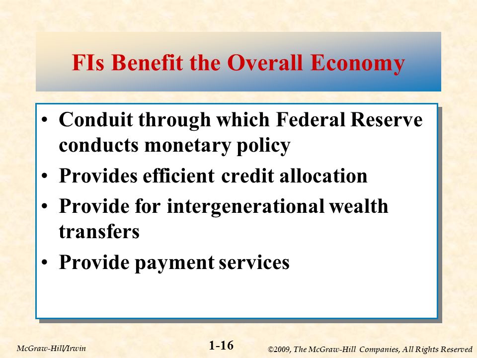 ©2009, The McGraw-Hill Companies, All Rights Reserved 1-16 McGraw-Hill/Irwin FIs Benefit the Overall Economy Conduit through which Federal Reserve conducts monetary policy Provides efficient credit allocation Provide for intergenerational wealth transfers Provide payment services Conduit through which Federal Reserve conducts monetary policy Provides efficient credit allocation Provide for intergenerational wealth transfers Provide payment services