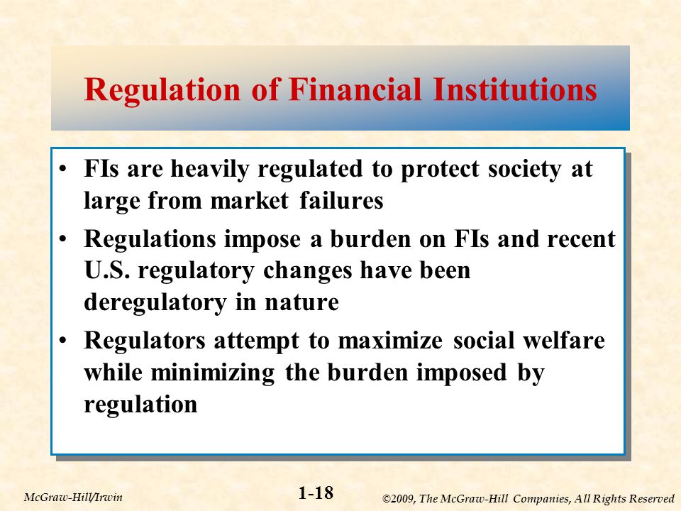 ©2009, The McGraw-Hill Companies, All Rights Reserved 1-18 McGraw-Hill/Irwin Regulation of Financial Institutions FIs are heavily regulated to protect society at large from market failures Regulations impose a burden on FIs and recent U.S.