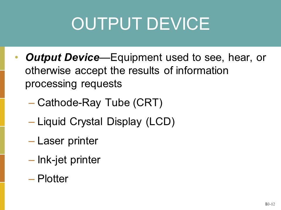 B3-12 OUTPUT DEVICE Output DeviceEquipment used to see, hear, or otherwise accept the results of information processing requests –Cathode-Ray Tube (CRT) –Liquid Crystal Display (LCD) –Laser printer –Ink-jet printer –Plotter