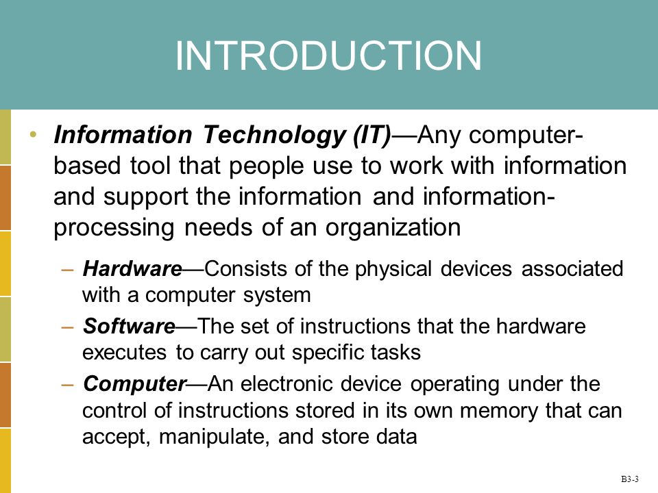 B3-3 INTRODUCTION Information Technology (IT)Any computer- based tool that people use to work with information and support the information and information- processing needs of an organization –HardwareConsists of the physical devices associated with a computer system –SoftwareThe set of instructions that the hardware executes to carry out specific tasks –ComputerAn electronic device operating under the control of instructions stored in its own memory that can accept, manipulate, and store data