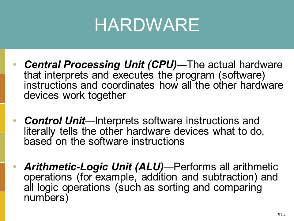 B3-4 HARDWARE Central Processing Unit (CPU) The actual hardware that interprets and executes the program (software) instructions and coordinates how all the other hardware devices work together Control Unit Interprets software instructions and literally tells the other hardware devices what to do, based on the software instructions Arithmetic-Logic Unit (ALU) Performs all arithmetic operations (for example, addition and subtraction) and all logic operations (such as sorting and comparing numbers)