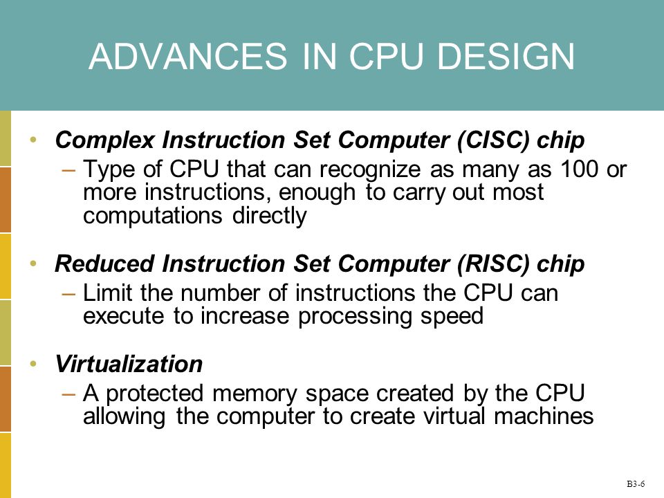 B3-6 ADVANCES IN CPU DESIGN Complex Instruction Set Computer (CISC) chip –Type of CPU that can recognize as many as 100 or more instructions, enough to carry out most computations directly Reduced Instruction Set Computer (RISC) chip –Limit the number of instructions the CPU can execute to increase processing speed Virtualization –A protected memory space created by the CPU allowing the computer to create virtual machines