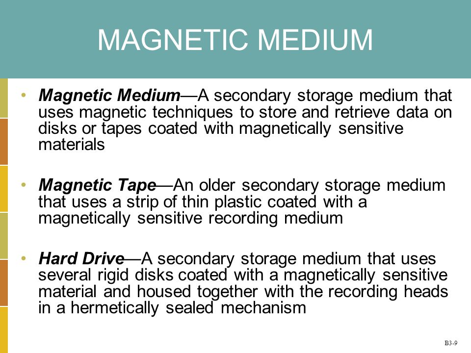 B3-9 MAGNETIC MEDIUM Magnetic MediumA secondary storage medium that uses magnetic techniques to store and retrieve data on disks or tapes coated with magnetically sensitive materials Magnetic TapeAn older secondary storage medium that uses a strip of thin plastic coated with a magnetically sensitive recording medium Hard DriveA secondary storage medium that uses several rigid disks coated with a magnetically sensitive material and housed together with the recording heads in a hermetically sealed mechanism