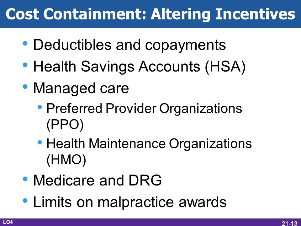 Cost Containment: Altering Incentives Deductibles and copayments Health Savings Accounts (HSA) Managed care Preferred Provider Organizations (PPO) Health Maintenance Organizations (HMO) Medicare and DRG Limits on malpractice awards LO