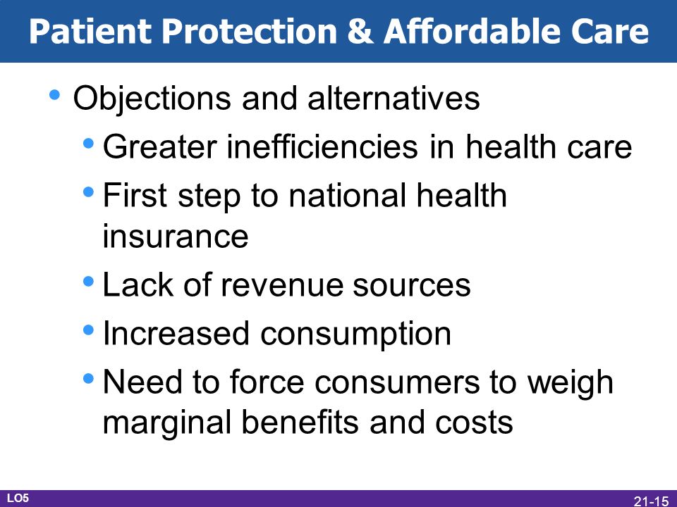 Patient Protection & Affordable Care Objections and alternatives Greater inefficiencies in health care First step to national health insurance Lack of revenue sources Increased consumption Need to force consumers to weigh marginal benefits and costs LO