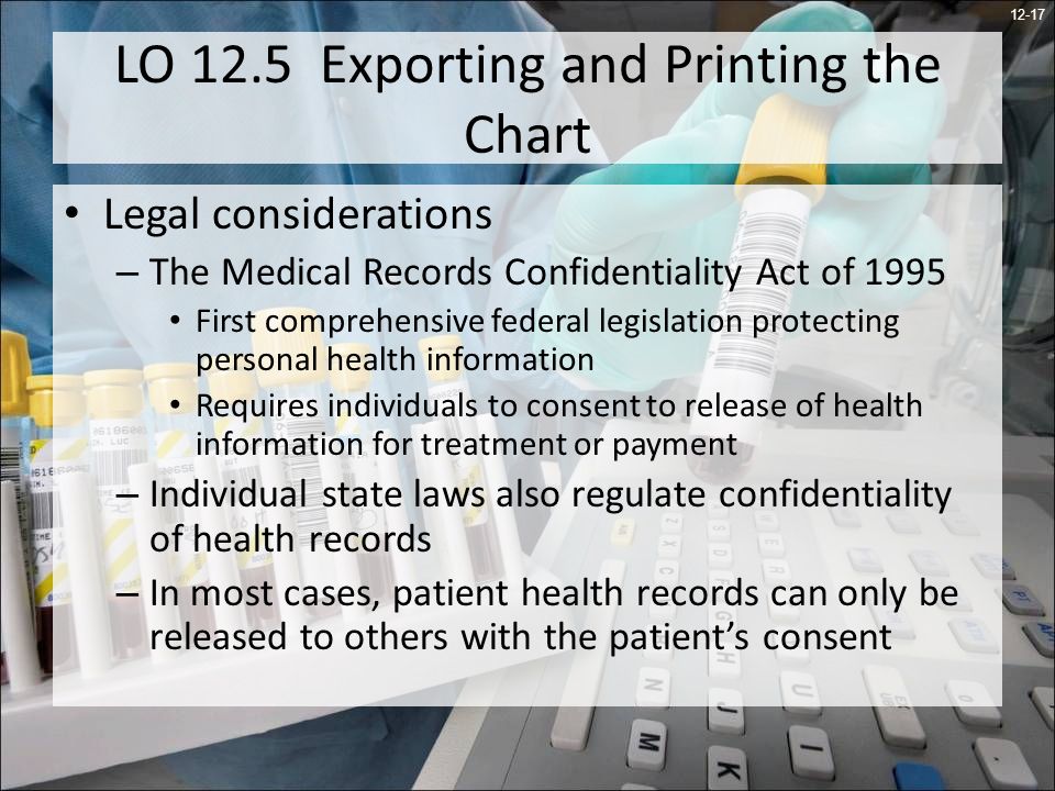 12-17 LO 12.5 Exporting and Printing the Chart Legal considerations – The Medical Records Confidentiality Act of 1995 First comprehensive federal legislation protecting personal health information Requires individuals to consent to release of health information for treatment or payment – Individual state laws also regulate confidentiality of health records – In most cases, patient health records can only be released to others with the patients consent