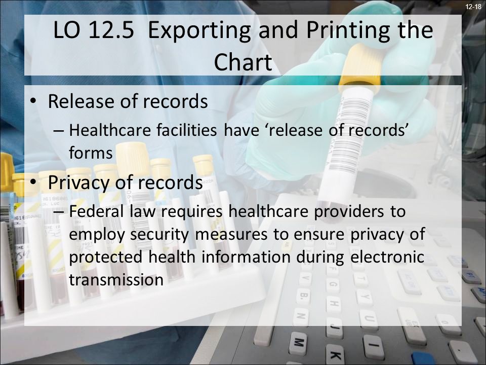 12-18 LO 12.5 Exporting and Printing the Chart Release of records – Healthcare facilities have release of records forms Privacy of records – Federal law requires healthcare providers to employ security measures to ensure privacy of protected health information during electronic transmission