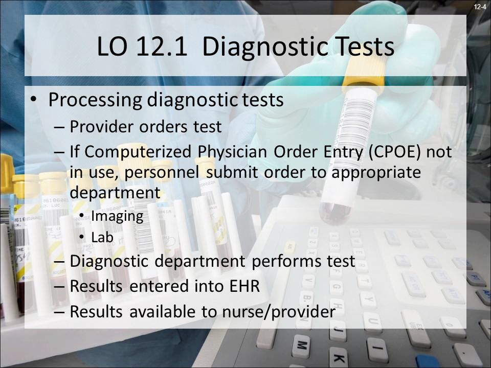 12-4 LO 12.1 Diagnostic Tests Processing diagnostic tests – Provider orders test – If Computerized Physician Order Entry (CPOE) not in use, personnel submit order to appropriate department Imaging Lab – Diagnostic department performs test – Results entered into EHR – Results available to nurse/provider