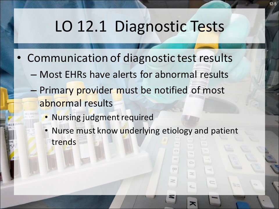 12-5 LO 12.1 Diagnostic Tests Communication of diagnostic test results – Most EHRs have alerts for abnormal results – Primary provider must be notified of most abnormal results Nursing judgment required Nurse must know underlying etiology and patient trends