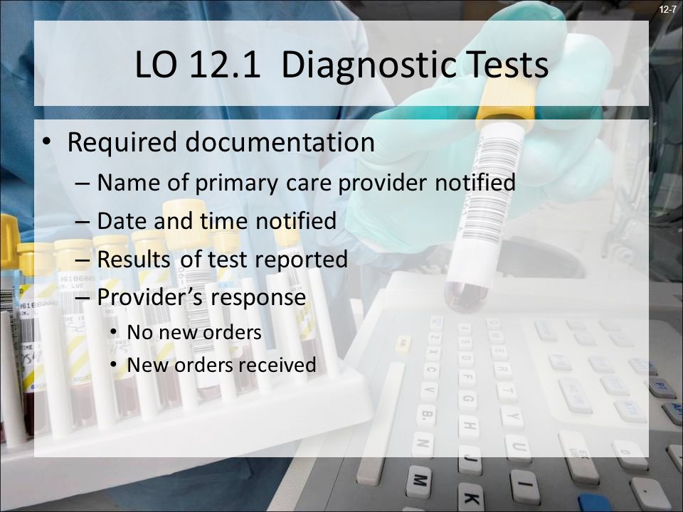12-7 LO 12.1 Diagnostic Tests Required documentation – Name of primary care provider notified – Date and time notified – Results of test reported – Providers response No new orders New orders received