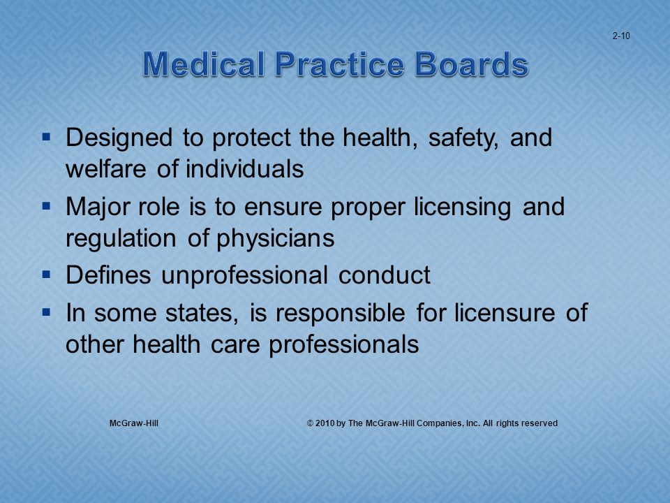 Designed to protect the health, safety, and welfare of individuals Major role is to ensure proper licensing and regulation of physicians Defines unprofessional conduct In some states, is responsible for licensure of other health care professionals 2-10 McGraw-Hill © 2010 by The McGraw-Hill Companies, Inc.