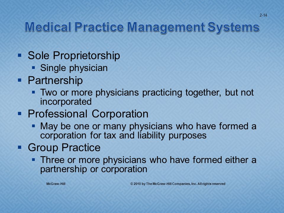 Sole Proprietorship Single physician Partnership Two or more physicians practicing together, but not incorporated Professional Corporation May be one or many physicians who have formed a corporation for tax and liability purposes Group Practice Three or more physicians who have formed either a partnership or corporation 2-14 McGraw-Hill © 2010 by The McGraw-Hill Companies, Inc.