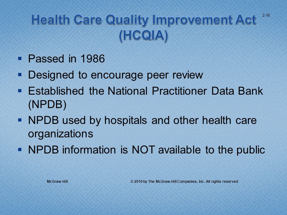 Passed in 1986 Designed to encourage peer review Established the National Practitioner Data Bank (NPDB) NPDB used by hospitals and other health care organizations NPDB information is NOT available to the public 2-16 McGraw-Hill © 2010 by The McGraw-Hill Companies, Inc.