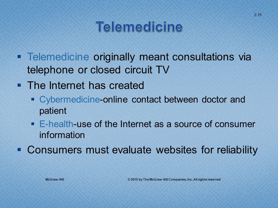 Telemedicine originally meant consultations via telephone or closed circuit TV The Internet has created Cybermedicine-online contact between doctor and patient E-health-use of the Internet as a source of consumer information Consumers must evaluate websites for reliability 2-19 McGraw-Hill © 2010 by The McGraw-Hill Companies, Inc.