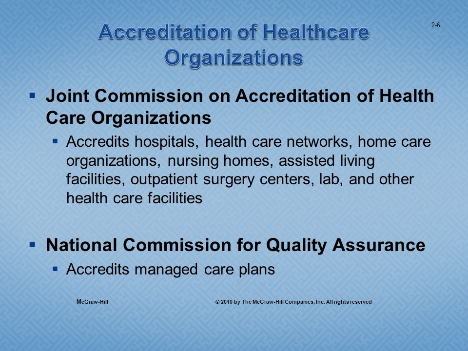 Joint Commission on Accreditation of Health Care Organizations Accredits hospitals, health care networks, home care organizations, nursing homes, assisted living facilities, outpatient surgery centers, lab, and other health care facilities National Commission for Quality Assurance Accredits managed care plans 2-6 M cGraw-Hill © 2010 by The McGraw-Hill Companies, Inc.