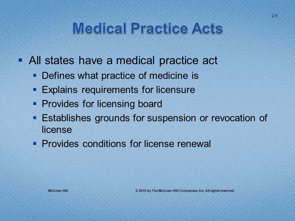 All states have a medical practice act Defines what practice of medicine is Explains requirements for licensure Provides for licensing board Establishes grounds for suspension or revocation of license Provides conditions for license renewal 2-9 McGraw-Hill © 2010 by The McGraw-Hill Companies, Inc.