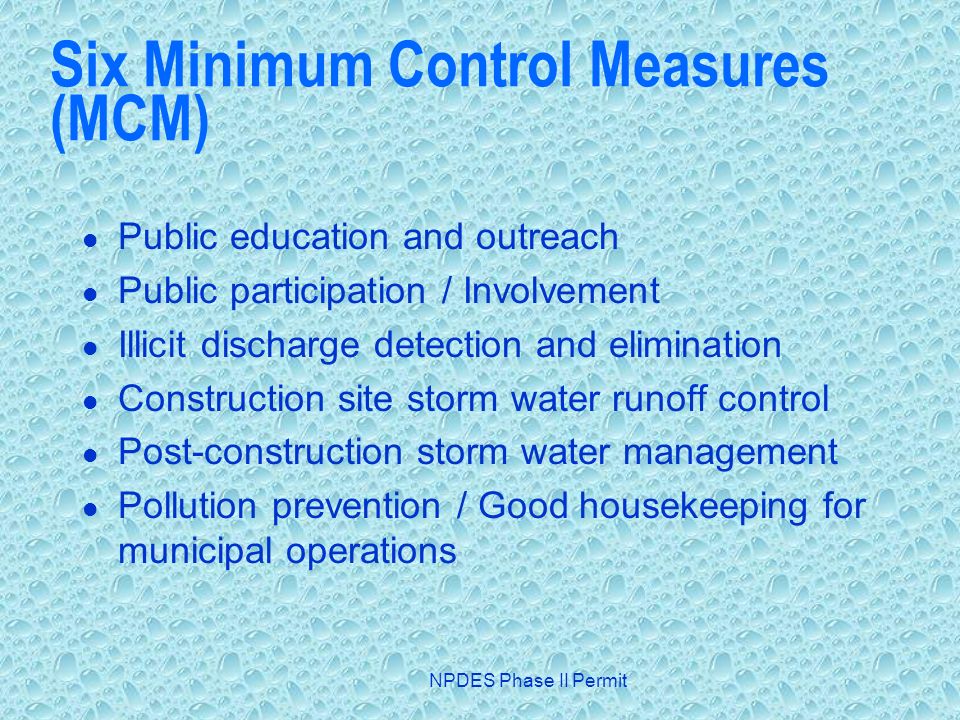NPDES Phase II Permit Six Minimum Control Measures (MCM) Public education and outreach Public participation / Involvement Illicit discharge detection and elimination Construction site storm water runoff control Post-construction storm water management Pollution prevention / Good housekeeping for municipal operations