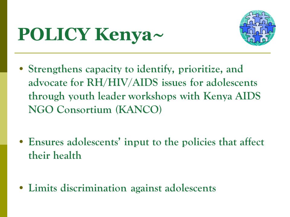 POLICY Kenya~ Strengthens capacity to identify, prioritize, and advocate for RH/HIV/AIDS issues for adolescents through youth leader workshops with Kenya AIDS NGO Consortium (KANCO) Ensures adolescents input to the policies that affect their health Limits discrimination against adolescents