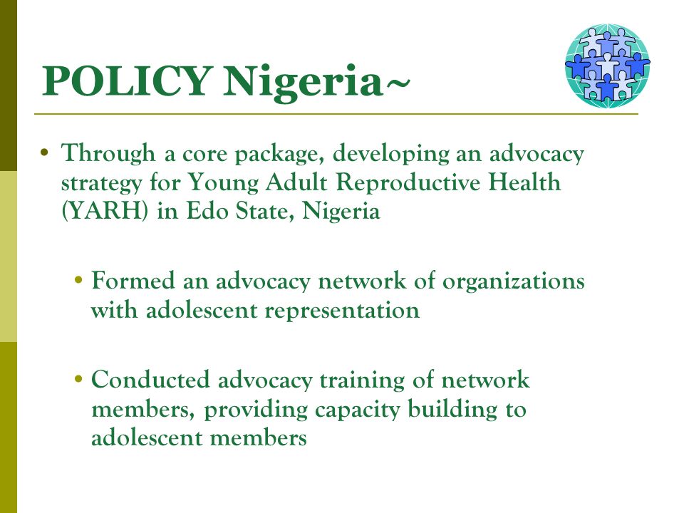 POLICY Nigeria~ Through a core package, developing an advocacy strategy for Young Adult Reproductive Health (YARH) in Edo State, Nigeria Formed an advocacy network of organizations with adolescent representation Conducted advocacy training of network members, providing capacity building to adolescent members