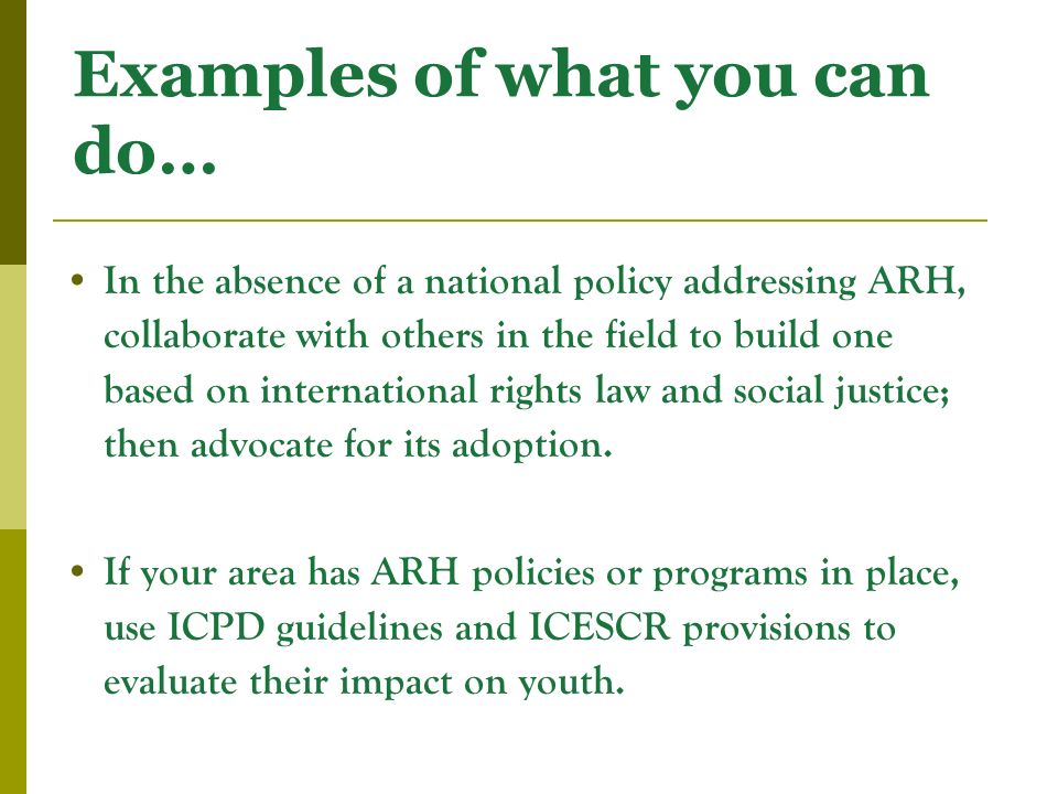 Examples of what you can do… In the absence of a national policy addressing ARH, collaborate with others in the field to build one based on international rights law and social justice; then advocate for its adoption.