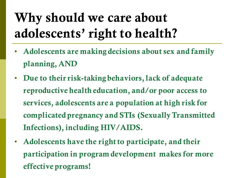 Adolescents are making decisions about sex and family planning, AND Due to their risk-taking behaviors, lack of adequate reproductive health education, and/or poor access to services, adolescents are a population at high risk for complicated pregnancy and STIs (Sexually Transmitted Infections), including HIV/AIDS.