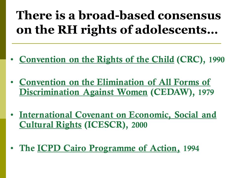 There is a broad-based consensus on the RH rights of adolescents… Convention on the Rights of the Child (CRC), 1990 Convention on the Elimination of All Forms of Discrimination Against Women (CEDAW), 1979 International Covenant on Economic, Social and Cultural Rights (ICESCR), 2000 The ICPD Cairo Programme of Action, 1994