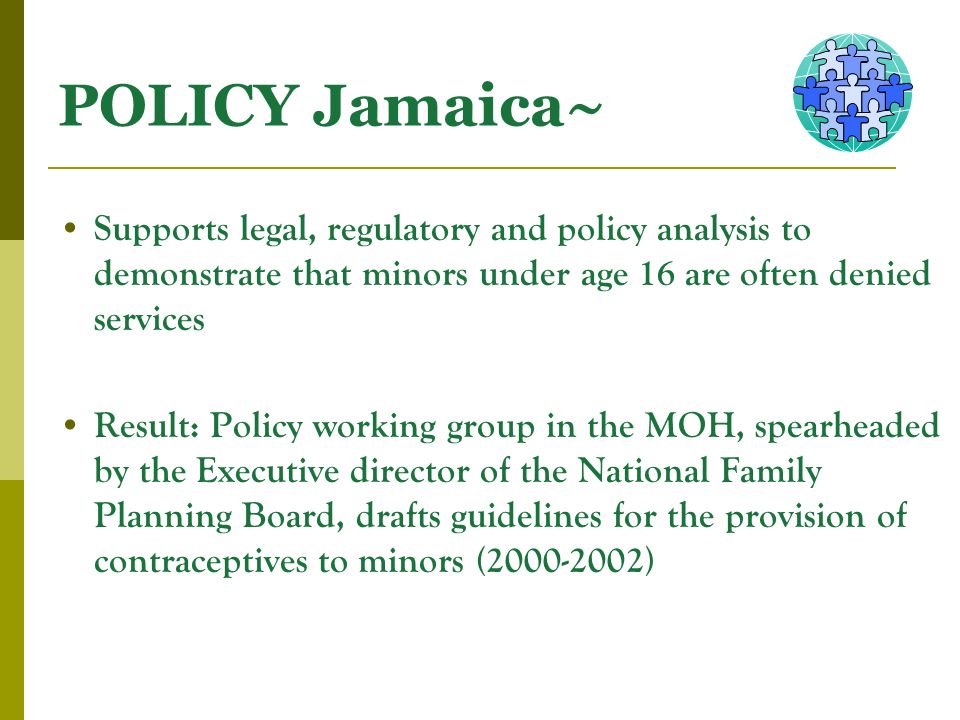 POLICY Jamaica~ Supports legal, regulatory and policy analysis to demonstrate that minors under age 16 are often denied services Result: Policy working group in the MOH, spearheaded by the Executive director of the National Family Planning Board, drafts guidelines for the provision of contraceptives to minors ( )