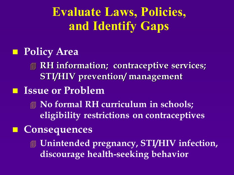 Evaluate Laws, Policies, and Identify Gaps n n Policy Area 4 RH information; contraceptive services; STI/HIV prevention/ management n n Issue or Problem 4 4 No formal RH curriculum in schools; eligibility restrictions on contraceptives n n Consequences 4 4 Unintended pregnancy, STI/HIV infection, discourage health-seeking behavior