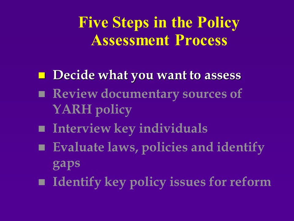 Five Steps in the Policy Assessment Process n Decide what you want to assess n n Review documentary sources of YARH policy n n Interview key individuals n n Evaluate laws, policies and identify gaps n n Identify key policy issues for reform