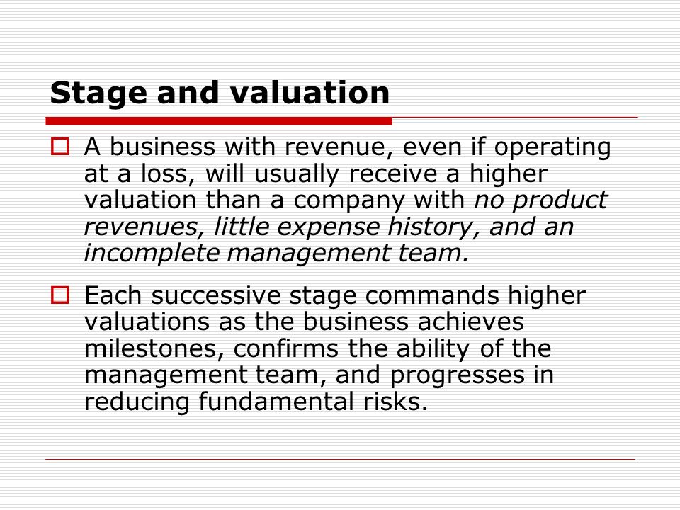 Stage and valuation A business with revenue, even if operating at a loss, will usually receive a higher valuation than a company with no product revenues, little expense history, and an incomplete management team.