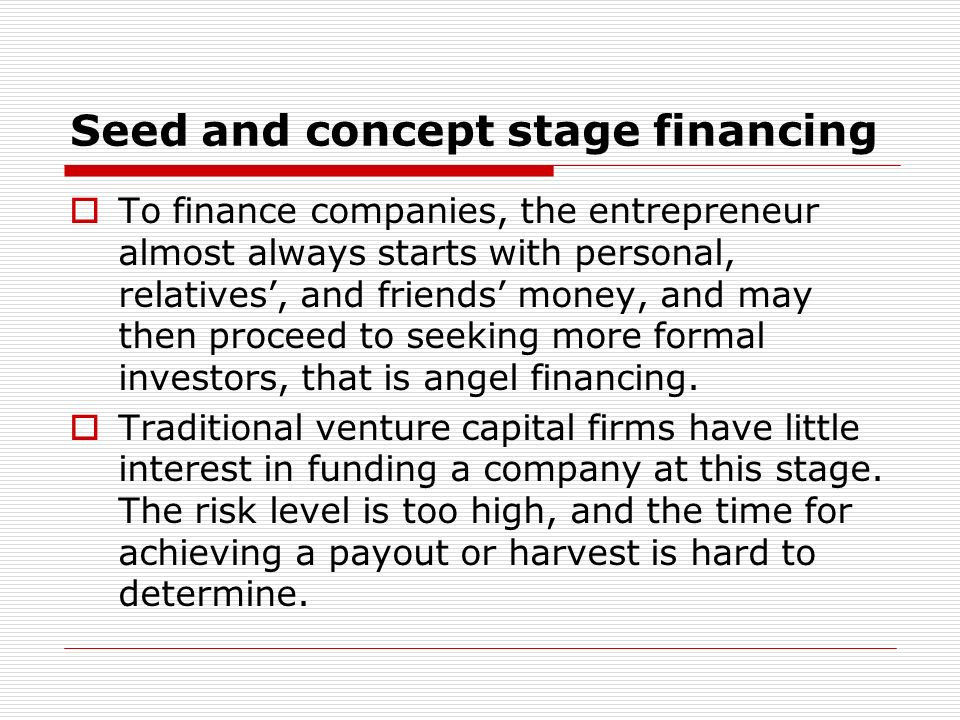 Seed and concept stage financing To finance companies, the entrepreneur almost always starts with personal, relatives, and friends money, and may then proceed to seeking more formal investors, that is angel financing.