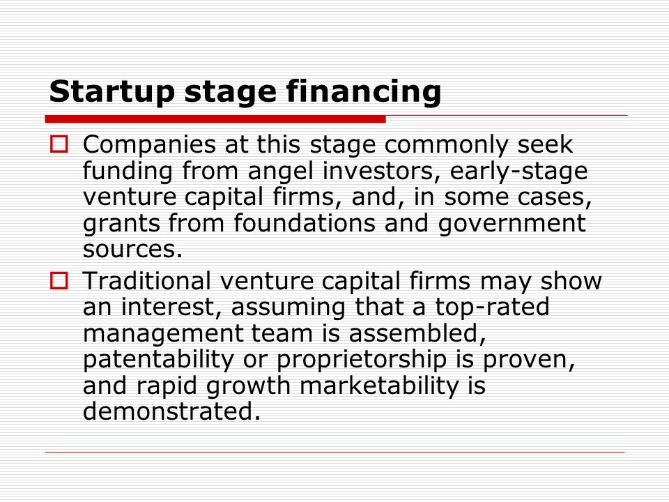 Startup stage financing Companies at this stage commonly seek funding from angel investors, early-stage venture capital firms, and, in some cases, grants from foundations and government sources.