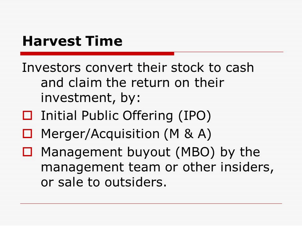 Harvest Time Investors convert their stock to cash and claim the return on their investment, by: Initial Public Offering (IPO) Merger/Acquisition (M & A) Management buyout (MBO) by the management team or other insiders, or sale to outsiders.