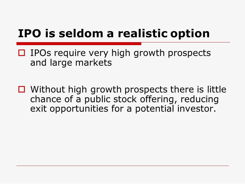 IPO is seldom a realistic option IPOs require very high growth prospects and large markets Without high growth prospects there is little chance of a public stock offering, reducing exit opportunities for a potential investor.