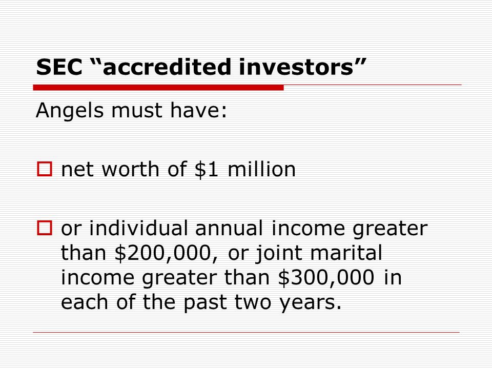 SEC accredited investors Angels must have: net worth of $1 million or individual annual income greater than $200,000, or joint marital income greater than $300,000 in each of the past two years.