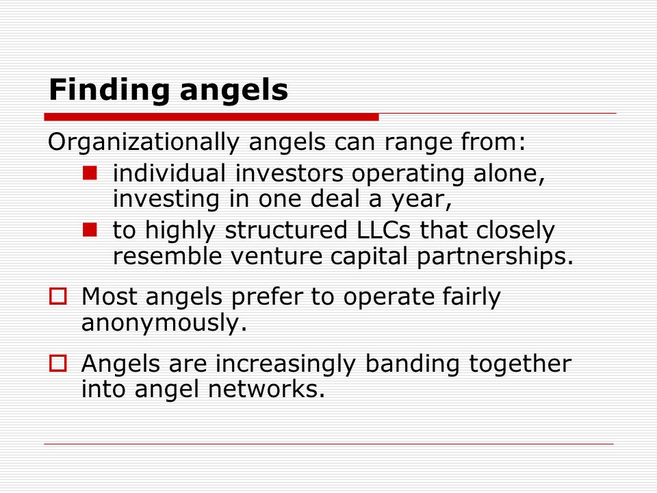 Finding angels Organizationally angels can range from: individual investors operating alone, investing in one deal a year, to highly structured LLCs that closely resemble venture capital partnerships.