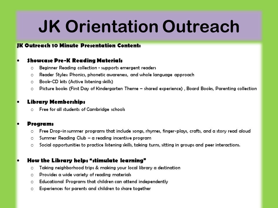 JK Orientation Outreach JK Outreach 10 Minute Presentation Content: Showcase Pre-K Reading Materials o Beginner Reading collection - supports emergent readers o Reader Styles: Phonics, phonetic awareness, and whole language approach o Book-CD kits (Active listening skills) o Picture books (First Day of Kindergarten Theme – shared experience), Board Books, Parenting collection Library Memberships o Free for all students of Cambridge schools Programs o Free Drop-in summer programs that include songs, rhymes, finger-plays, crafts, and a story read aloud o Summer Reading Club – a reading incentive program o Social opportunities to practice listening skills, taking turns, sitting in groups and peer interactions.