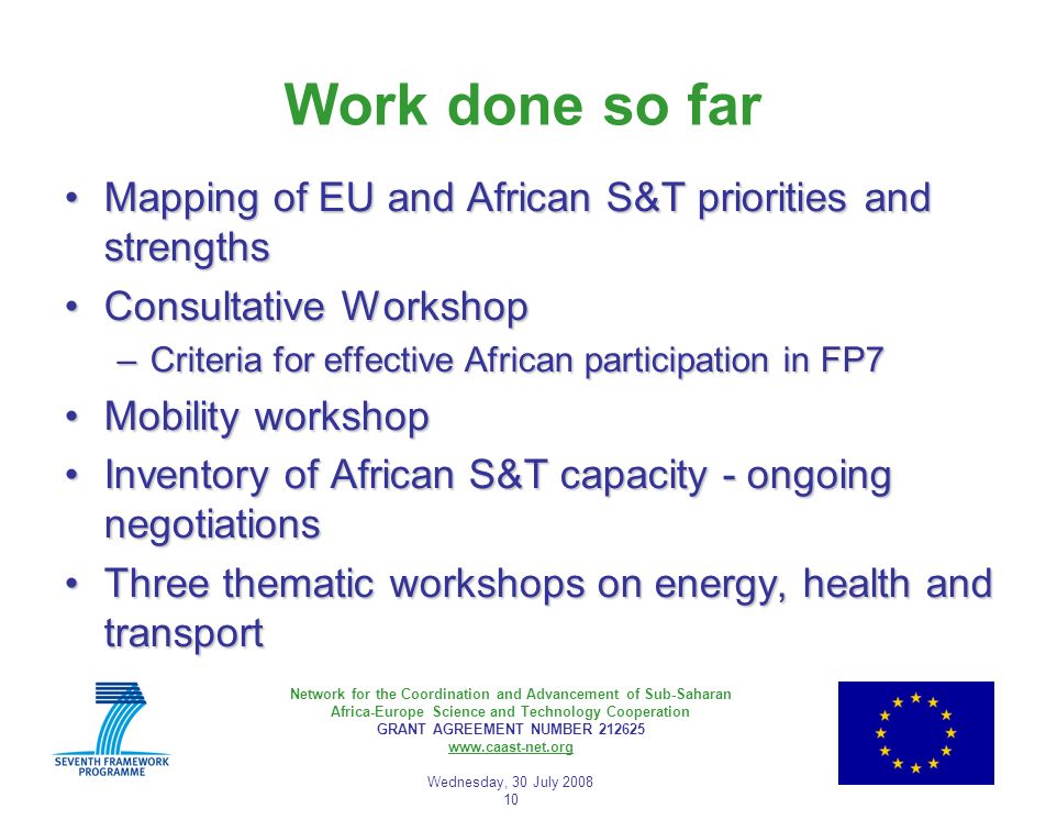 Network for the Coordination and Advancement of Sub-Saharan Africa-Europe Science and Technology Cooperation GRANT AGREEMENT NUMBER Wednesday, 30 July Work done so far Mapping of EU and African S&T priorities and strengthsMapping of EU and African S&T priorities and strengths Consultative WorkshopConsultative Workshop –Criteria for effective African participation in FP7 Mobility workshopMobility workshop Inventory of African S&T capacity - ongoing negotiationsInventory of African S&T capacity - ongoing negotiations Three thematic workshops on energy, health and transportThree thematic workshops on energy, health and transport
