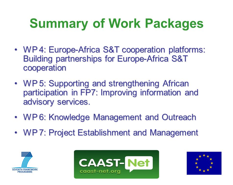 Network for the Coordination and Advancement of Sub-Saharan Africa-Europe Science and Technology Cooperation GRANT AGREEMENT NUMBER Wednesday, 30 July Summary of Work Packages WP 4: Europe-Africa S&T cooperation platforms: Building partnerships for Europe-Africa S&T cooperationWP 4: Europe-Africa S&T cooperation platforms: Building partnerships for Europe-Africa S&T cooperation WP 5: Supporting and strengthening African participation in FP7: Improving information and advisory services.WP 5: Supporting and strengthening African participation in FP7: Improving information and advisory services.