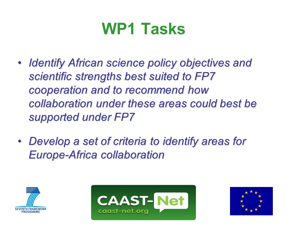 Network for the Coordination and Advancement of Sub-Saharan Africa-Europe Science and Technology Cooperation GRANT AGREEMENT NUMBER Wednesday, 30 July WP1 Tasks Identify African science policy objectives and scientific strengths best suited to FP7 cooperation and to recommend how collaboration under these areas could best be supported under FP7Identify African science policy objectives and scientific strengths best suited to FP7 cooperation and to recommend how collaboration under these areas could best be supported under FP7 Develop a set of criteria to identify areas for Europe-Africa collaborationDevelop a set of criteria to identify areas for Europe-Africa collaboration