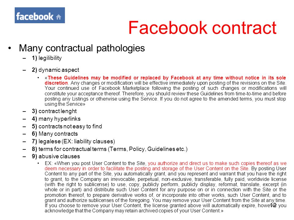 12 Facebook contract Many contractual pathologies –1) legilibility –2) dynamic aspect «These Guidelines may be modified or replaced by Facebook at any time without notice in its sole discretion.