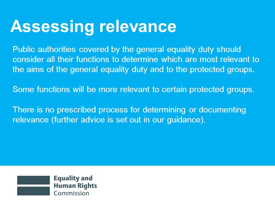 1/30/ Assessing relevance Public authorities covered by the general equality duty should consider all their functions to determine which are most relevant to the aims of the general equality duty and to the protected groups.